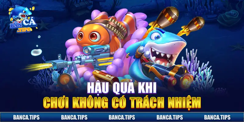 Hậu quả hệ lụy của việc chơi không có trách nhiệm