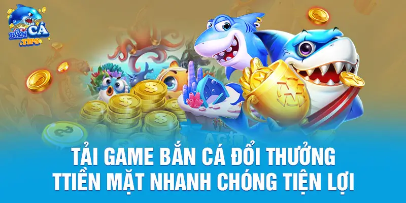 Tải Game Bắn Cá Đổi Thưởng Tiền Mặt Nhanh Chóng Tiện Lợi